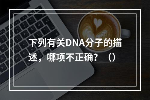 下列有关DNA分子的描述，哪项不正确？（）