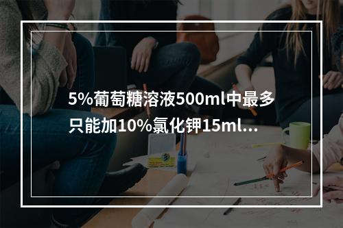 5%葡萄糖溶液500ml中最多只能加10%氯化钾15ml.（