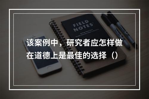 该案例中，研究者应怎样做在道德上是最佳的选择（）