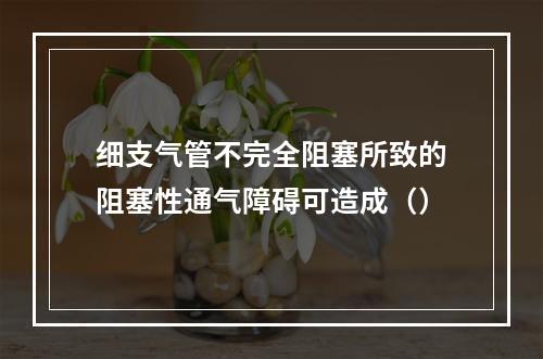 细支气管不完全阻塞所致的阻塞性通气障碍可造成（）