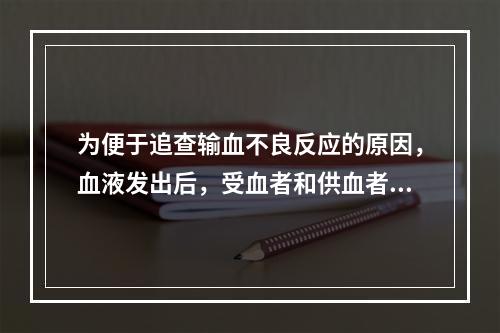 为便于追查输血不良反应的原因，血液发出后，受血者和供血者的血