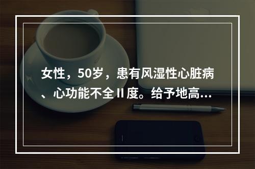 女性，50岁，患有风湿性心脏病、心功能不全Ⅱ度。给予地高辛治