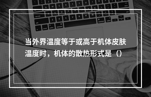 当外界温度等于或高于机体皮肤温度时，机体的散热形式是（）