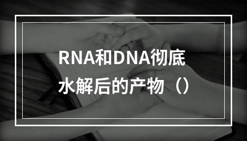 RNA和DNA彻底水解后的产物（）