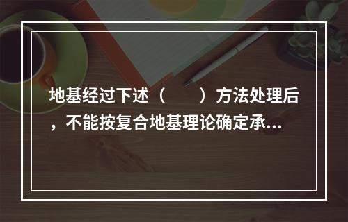 地基经过下述（　　）方法处理后，不能按复合地基理论确定承载