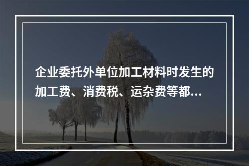 企业委托外单位加工材料时发生的加工费、消费税、运杂费等都应该