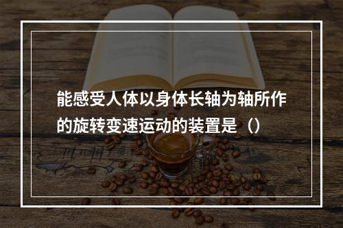 能感受人体以身体长轴为轴所作的旋转变速运动的装置是（）