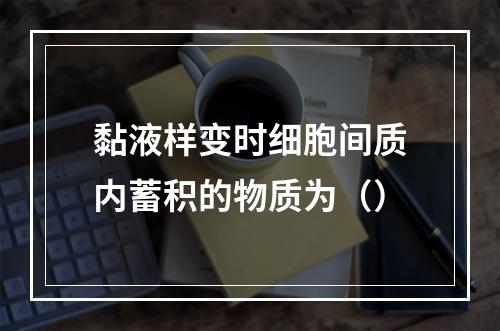 黏液样变时细胞间质内蓄积的物质为（）