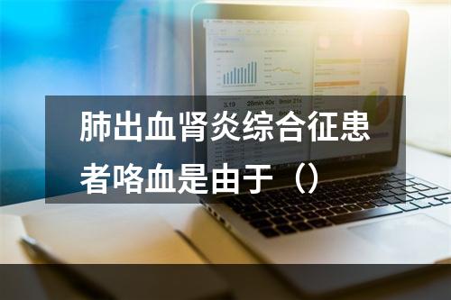 肺出血肾炎综合征患者咯血是由于（）