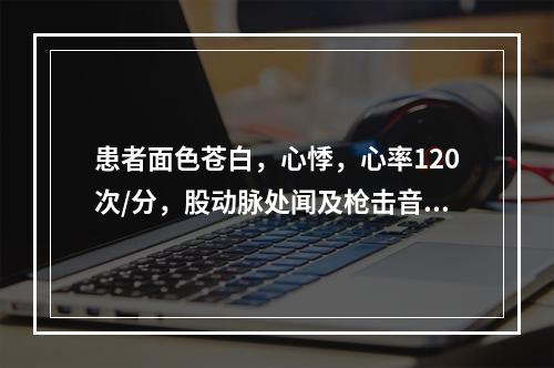 患者面色苍白，心悸，心率120次/分，股动脉处闻及枪击音，血