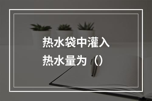 热水袋中灌入热水量为（）