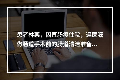 患者林某，因直肠癌住院，遵医嘱做肠道手术前的肠道淸洁准备，护