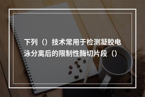 下列（）技术常用于检测凝胶电泳分离后的限制性酶切片段（）