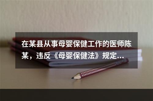 在某县从事母婴保健工作的医师陈某，违反《母婴保健法》规定，出