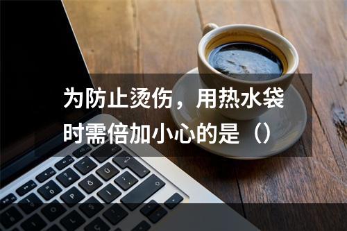 为防止烫伤，用热水袋时需倍加小心的是（）