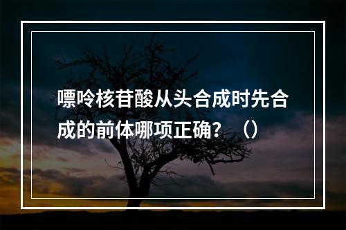 嘌呤核苷酸从头合成时先合成的前体哪项正确？（）