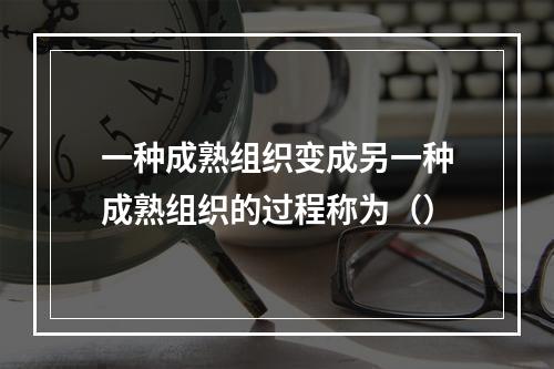 一种成熟组织变成另一种成熟组织的过程称为（）