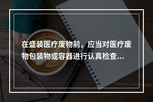 在盛装医疗废物前，应当对医疗废物包装物或容器进行认真检查，确