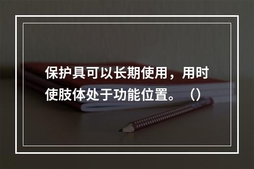 保护具可以长期使用，用时使肢体处于功能位置。（）