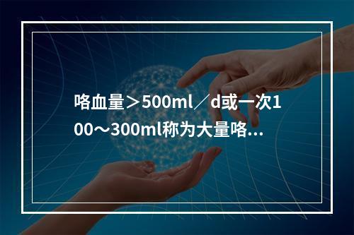 咯血量＞500ml／d或一次100～300ml称为大量咯血。