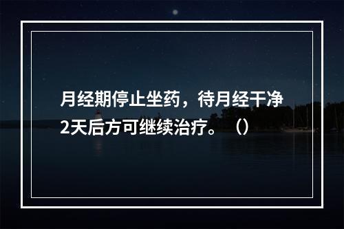 月经期停止坐药，待月经干净2天后方可继续治疗。（）