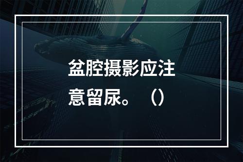 盆腔摄影应注意留尿。（）