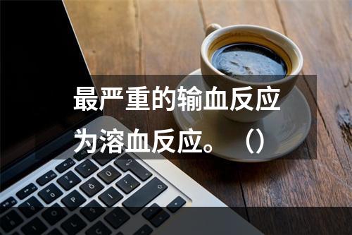 最严重的输血反应为溶血反应。（）