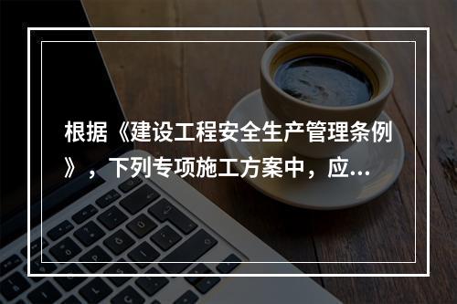 根据《建设工程安全生产管理条例》，下列专项施工方案中，应当组