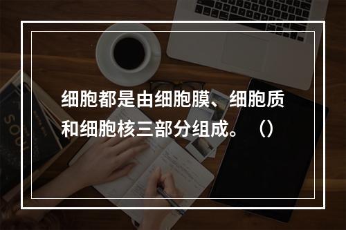 细胞都是由细胞膜、细胞质和细胞核三部分组成。（）