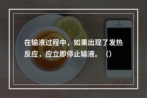 在输液过程中，如果出现了发热反应，应立即停止输液。（）