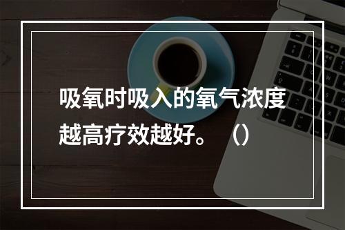 吸氧时吸入的氧气浓度越高疗效越好。（）