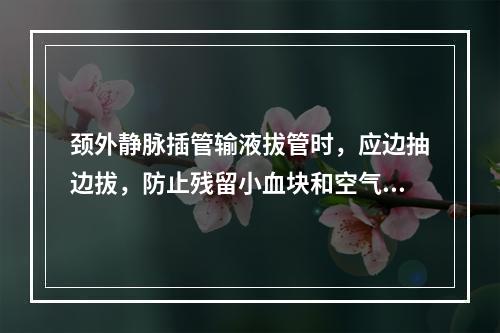 颈外静脉插管输液拔管时，应边抽边拔，防止残留小血块和空气进入