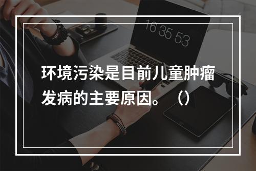 环境污染是目前儿童肿瘤发病的主要原因。（）