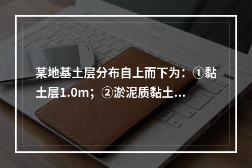 某地基土层分布自上而下为：①黏土层1.0m；②淤泥质黏土夹