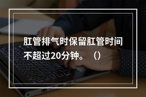 肛管排气时保留肛管时间不超过20分钟。（）