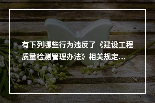 有下列哪些行为违反了《建设工程质量检测管理办法》相关规定？（