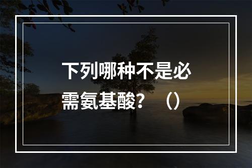 下列哪种不是必需氨基酸？（）