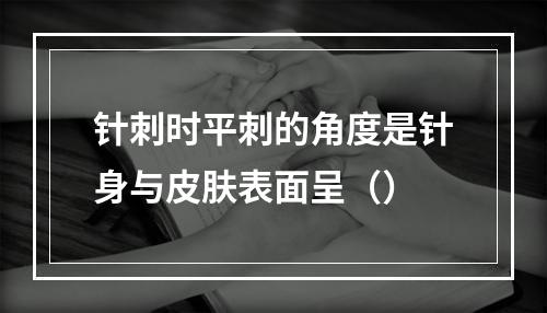 针刺时平刺的角度是针身与皮肤表面呈（）