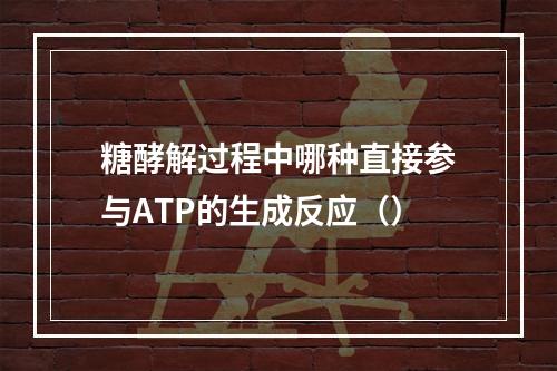 糖酵解过程中哪种直接参与ATP的生成反应（）