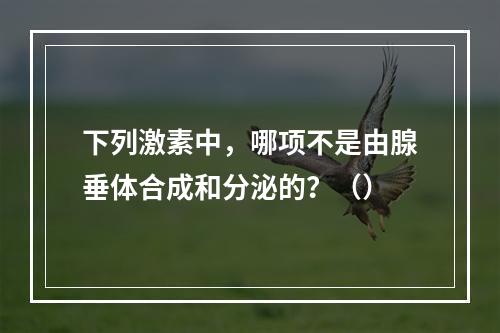 下列激素中，哪项不是由腺垂体合成和分泌的？（）