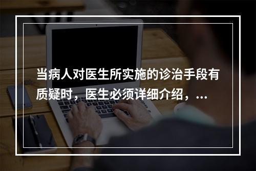 当病人对医生所实施的诊治手段有质疑时，医生必须详细介绍，在病