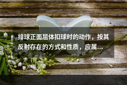 排球正面屈体扣球时的动作，按其反射存在的方式和性质，应属于（