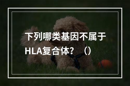 下列哪类基因不属于HLA复合体？（）