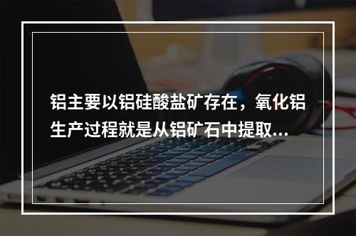 铝主要以铝硅酸盐矿存在，氧化铝生产过程就是从铝矿石中提取氧化