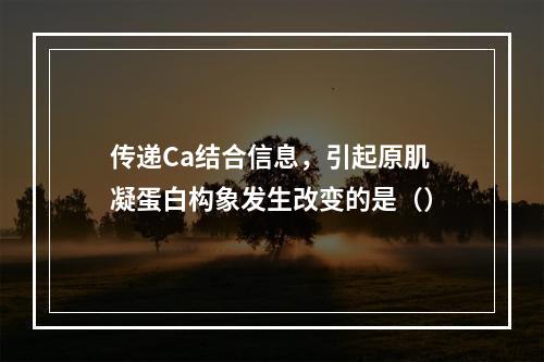 传递Ca结合信息，引起原肌凝蛋白构象发生改变的是（）