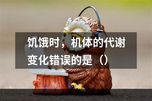 饥饿时，机体的代谢变化错误的是（）