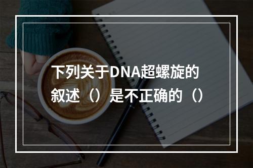 下列关于DNA超螺旋的叙述（）是不正确的（）