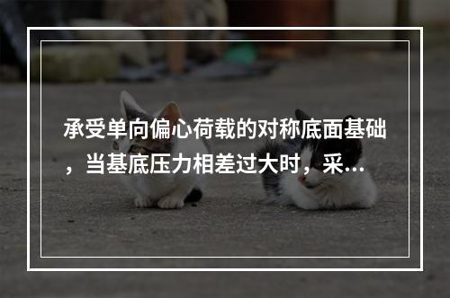 承受单向偏心荷载的对称底面基础，当基底压力相差过大时，采取