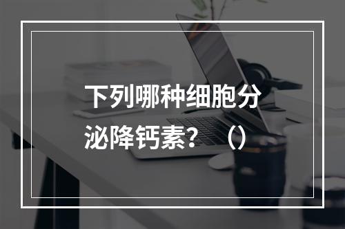 下列哪种细胞分泌降钙素？（）