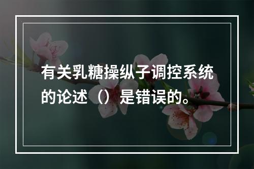 有关乳糖操纵子调控系统的论述（）是错误的。